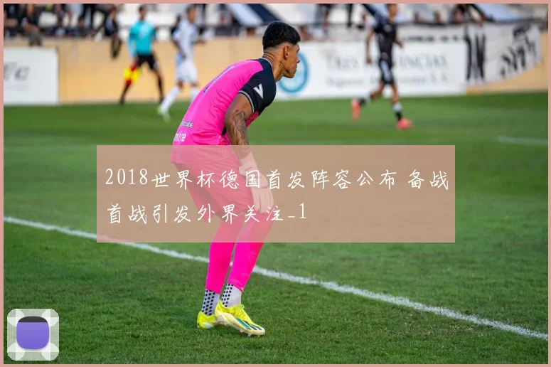 2018世界杯德国首发阵容公布 备战首战引发外界关注_1
