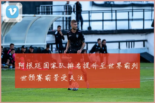 阿根廷国家队排名提升至世界前列 世预赛前景受关注