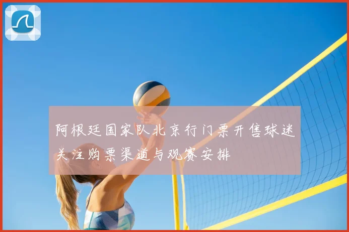 阿根廷国家队北京行门票开售球迷关注购票渠道与观赛安排
