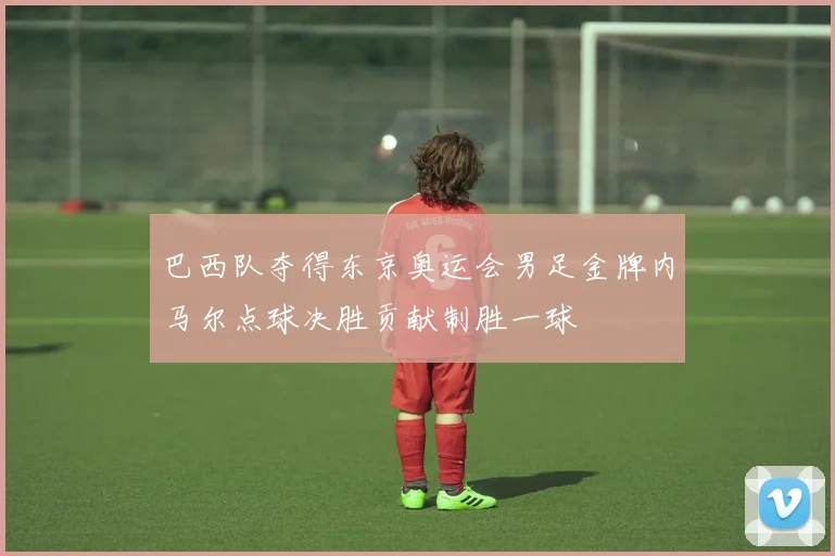 巴西队夺得东京奥运会男足金牌内马尔点球决胜贡献制胜一球