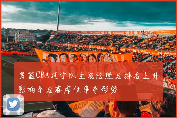 男篮CBA辽宁队主场险胜后排名上升影响季后赛席位争夺形势