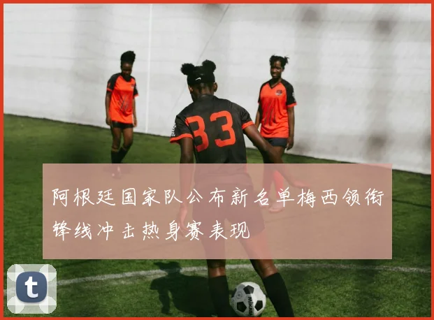 阿根廷国家队公布新名单梅西领衔锋线冲击热身赛表现