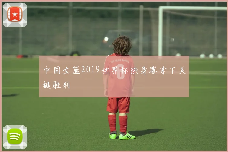 中国女篮2019世界杯热身赛拿下关键胜利