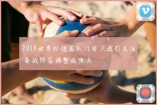 2018世界杯德国队门将人选引关注 备战阵容调整成焦点