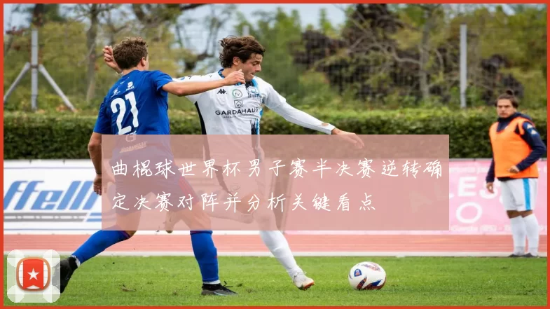 曲棍球世界杯男子赛半决赛逆转确定决赛对阵并分析关键看点