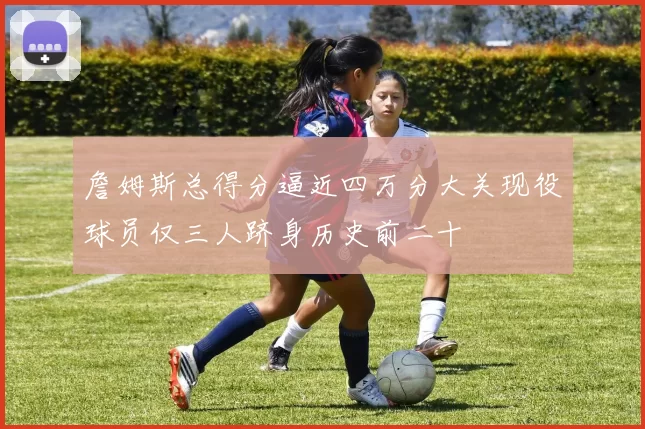 詹姆斯总得分逼近四万分大关现役球员仅三人跻身历史前二十