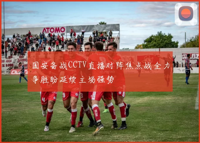 国安备战CCTV直播对阵焦点战全力争胜盼延续主场强势