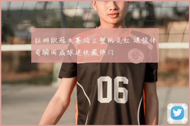 拉姆欧冠决赛站立壁纸走红 退役传奇瞬间成球迷收藏热门