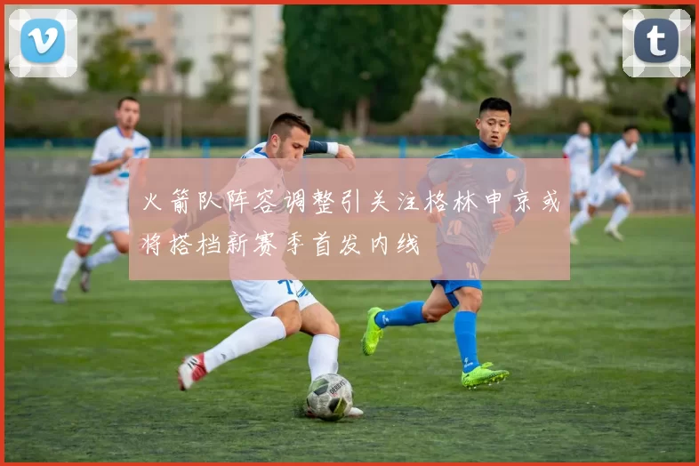 火箭队阵容调整引关注格林申京或将搭档新赛季首发内线