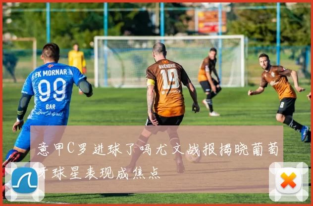 意甲C罗进球了吗尤文战报揭晓葡萄牙球星表现成焦点