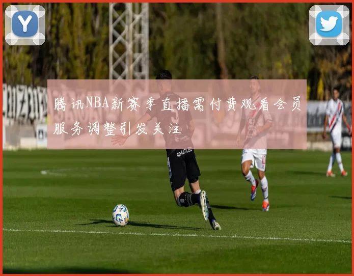 腾讯NBA新赛季直播需付费观看会员服务调整引发关注