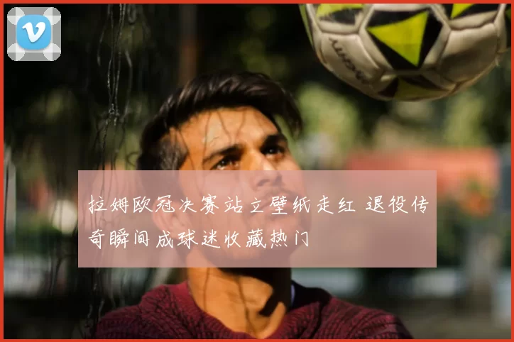 拉姆欧冠决赛站立壁纸走红 退役传奇瞬间成球迷收藏热门