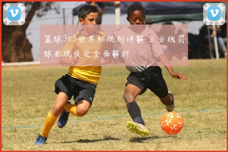 篮球3v3世界杯规则详解 三分线罚球犯规设定全面解析