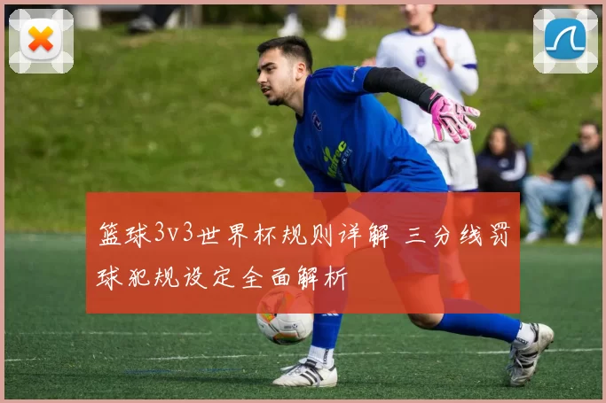 篮球3v3世界杯规则详解 三分线罚球犯规设定全面解析