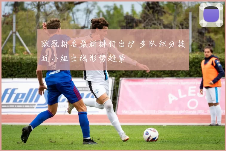欧冠排名最新排行出炉 多队积分接近小组出线形势趋紧