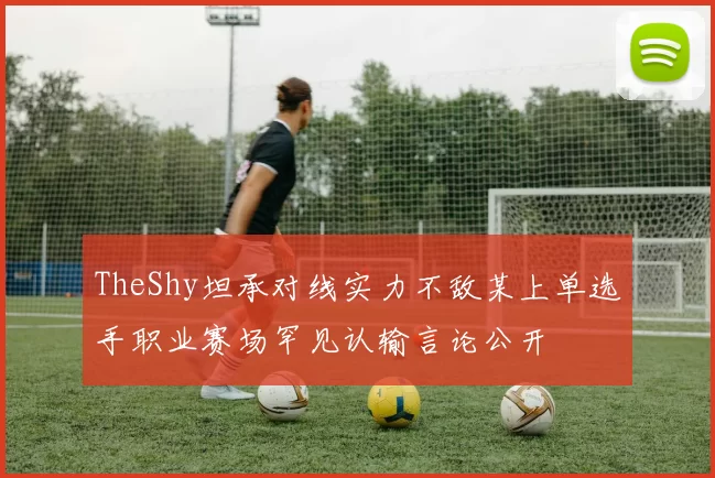 TheShy坦承对线实力不敌某上单选手职业赛场罕见认输言论公开