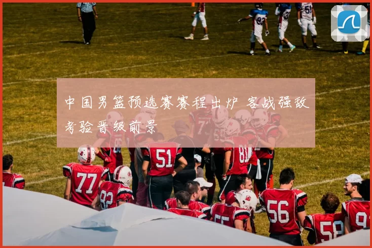 中国男篮预选赛赛程出炉 客战强敌考验晋级前景