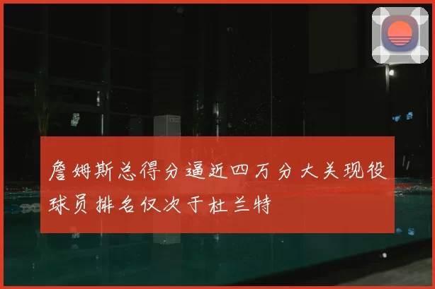 詹姆斯总得分逼近四万分大关现役球员排名仅次于杜兰特