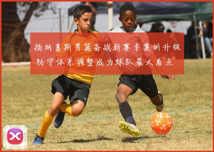 扬纳基斯男篮备战新赛季集训升级 防守体系调整成为球队最大看点
