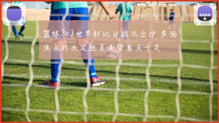 篮球3v3世界杯比分战况出炉 多场焦点对决定胜负走势看点十足