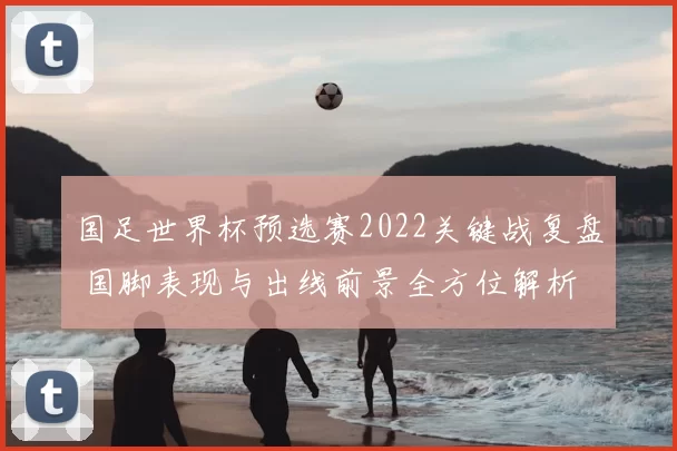 国足世界杯预选赛2022关键战复盘 国脚表现与出线前景全方位解析