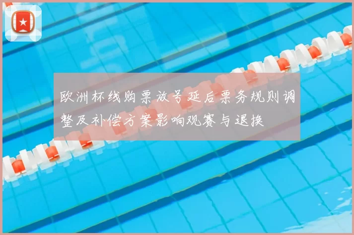 欧洲杯线购票放号延后票务规则调整及补偿方案影响观赛与退换