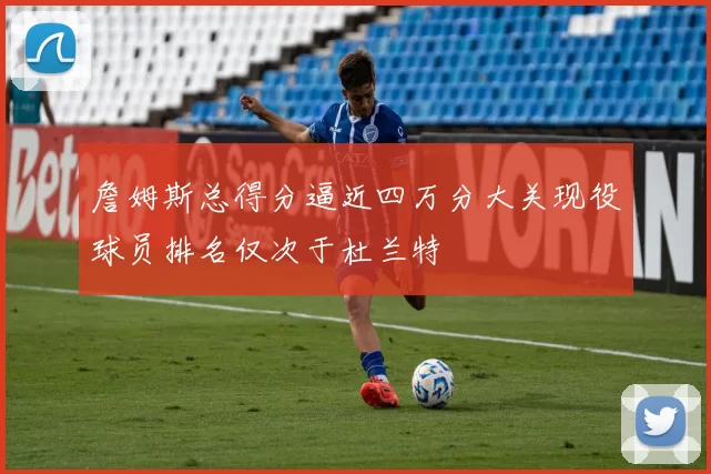 詹姆斯总得分逼近四万分大关现役球员排名仅次于杜兰特