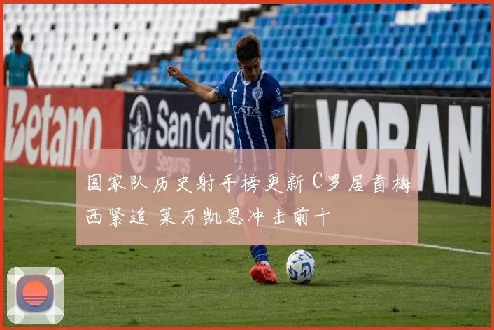 国家队历史射手榜更新 C罗居首梅西紧追 莱万凯恩冲击前十