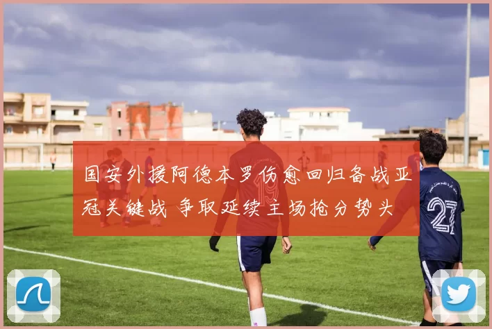 国安外援阿德本罗伤愈回归备战亚冠关键战 争取延续主场抢分势头