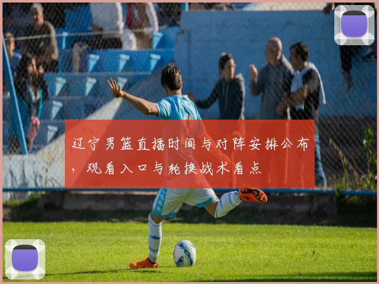 辽宁男篮直播时间与对阵安排公布，观看入口与轮换战术看点