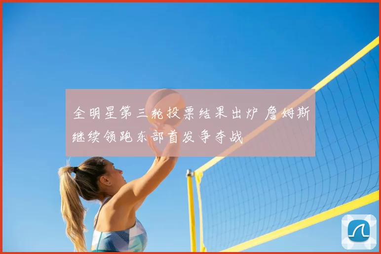 全明星第三轮投票结果出炉 詹姆斯继续领跑东部首发争夺战