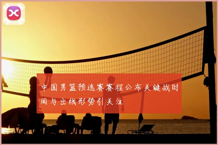 中国男篮预选赛赛程公布关键战时间与出线形势引关注