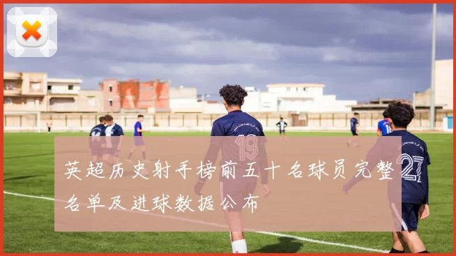 英超历史射手榜前五十名球员完整名单及进球数据公布