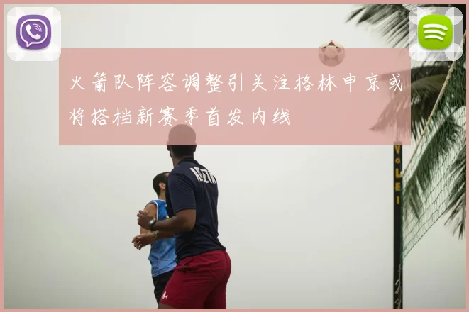 火箭队阵容调整引关注格林申京或将搭档新赛季首发内线