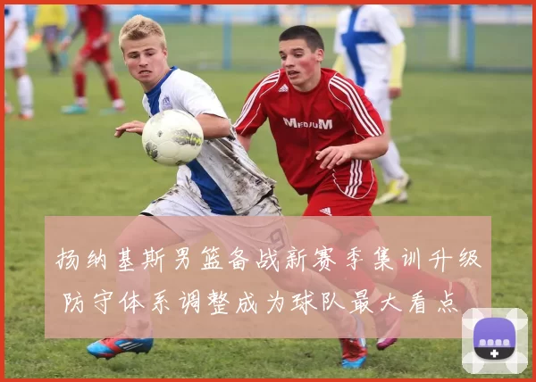 扬纳基斯男篮备战新赛季集训升级 防守体系调整成为球队最大看点