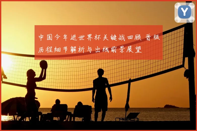 中国今年进世界杯关键战回顾 晋级历程细节解析与出线前景展望