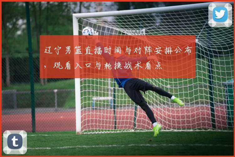 辽宁男篮直播时间与对阵安排公布，观看入口与轮换战术看点