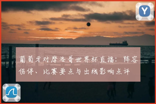 葡萄牙对摩洛哥世界杯直播：阵容伤停、比赛要点与出线影响点评