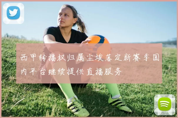 西甲转播权归属尘埃落定新赛季国内平台继续提供直播服务