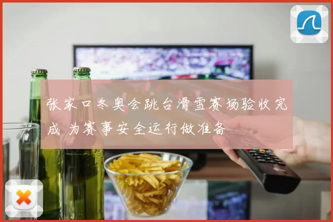 张家口冬奥会跳台滑雪赛场验收完成 为赛事安全运行做准备