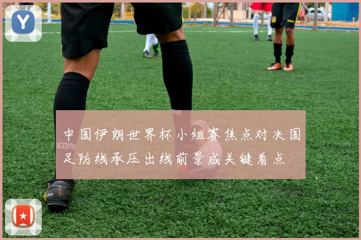 中国伊朗世界杯小组赛焦点对决国足防线承压出线前景成关键看点