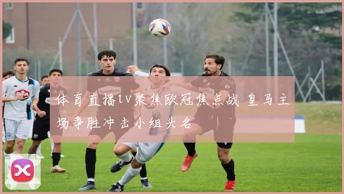 体育直播tv聚焦欧冠焦点战 皇马主场争胜冲击小组头名