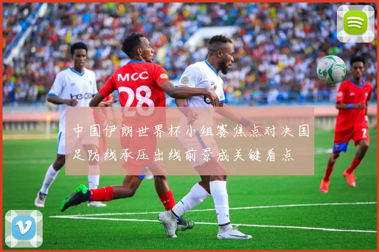 中国伊朗世界杯小组赛焦点对决国足防线承压出线前景成关键看点