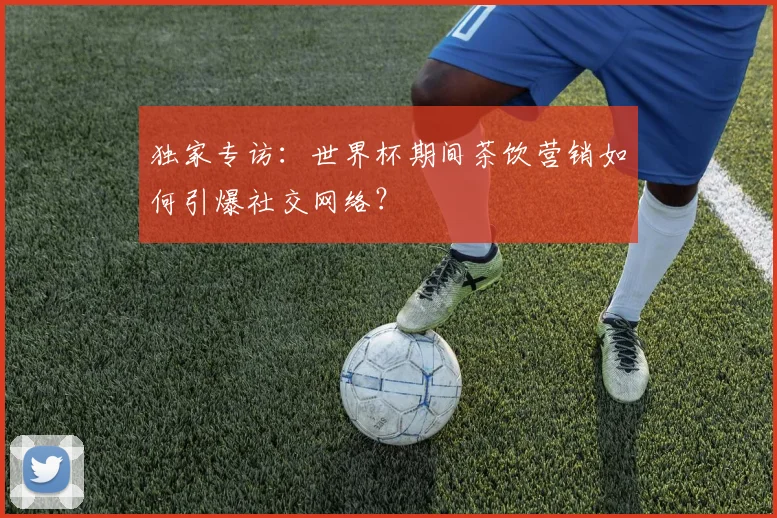 独家专访：世界杯期间茶饮营销如何引爆社交网络？