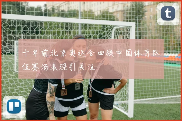 十年前北京奥运会回顾中国体育队伍赛场表现引关注