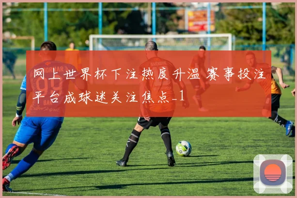 网上世界杯下注热度升温 赛事投注平台成球迷关注焦点_1